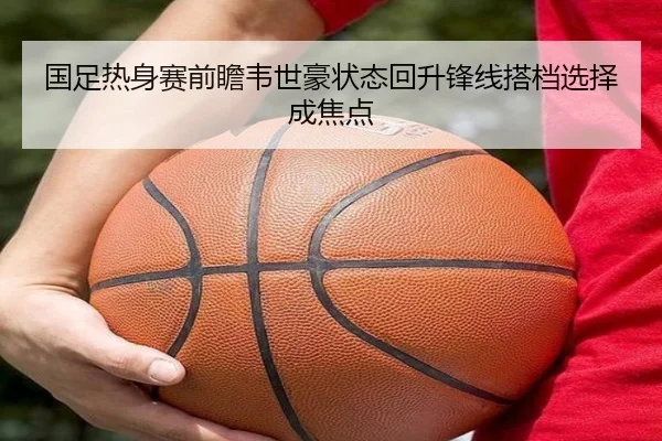 国足热身赛前瞻韦世豪状态回升锋线搭档选择成焦点